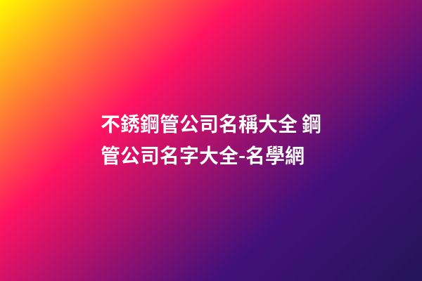 不銹鋼管公司名稱大全 鋼管公司名字大全-名學網